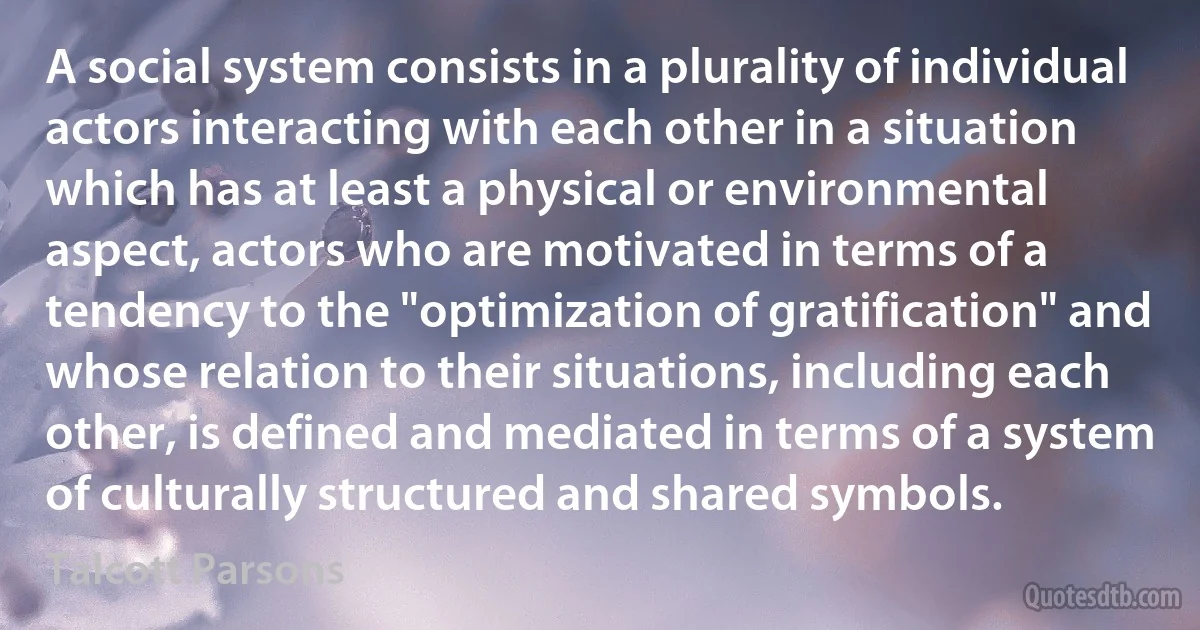 A social system consists in a plurality of individual actors interacting with each other in a situation which has at least a physical or environmental aspect, actors who are motivated in terms of a tendency to the "optimization of gratification" and whose relation to their situations, including each other, is defined and mediated in terms of a system of culturally structured and shared symbols. (Talcott Parsons)