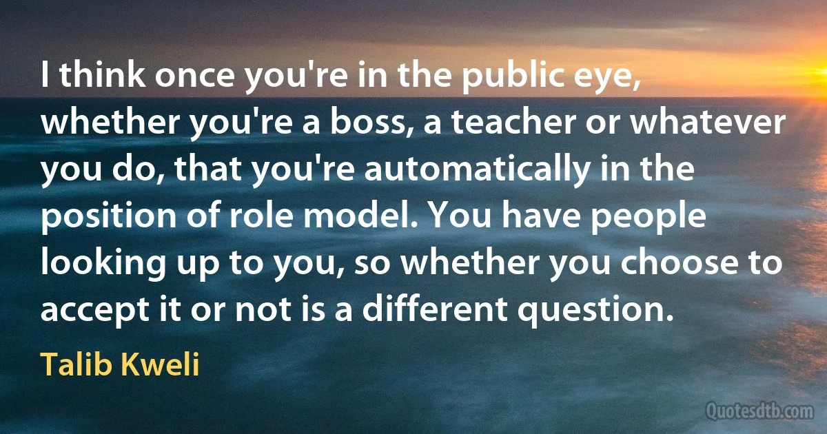 I think once you're in the public eye, whether you're a boss, a teacher or whatever you do, that you're automatically in the position of role model. You have people looking up to you, so whether you choose to accept it or not is a different question. (Talib Kweli)