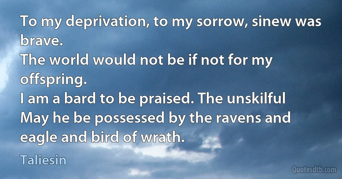 To my deprivation, to my sorrow, sinew was brave.
The world would not be if not for my offspring.
I am a bard to be praised. The unskilful
May he be possessed by the ravens and eagle and bird of wrath. (Taliesin)