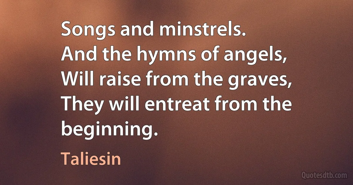 Songs and minstrels.
And the hymns of angels,
Will raise from the graves,
They will entreat from the beginning. (Taliesin)