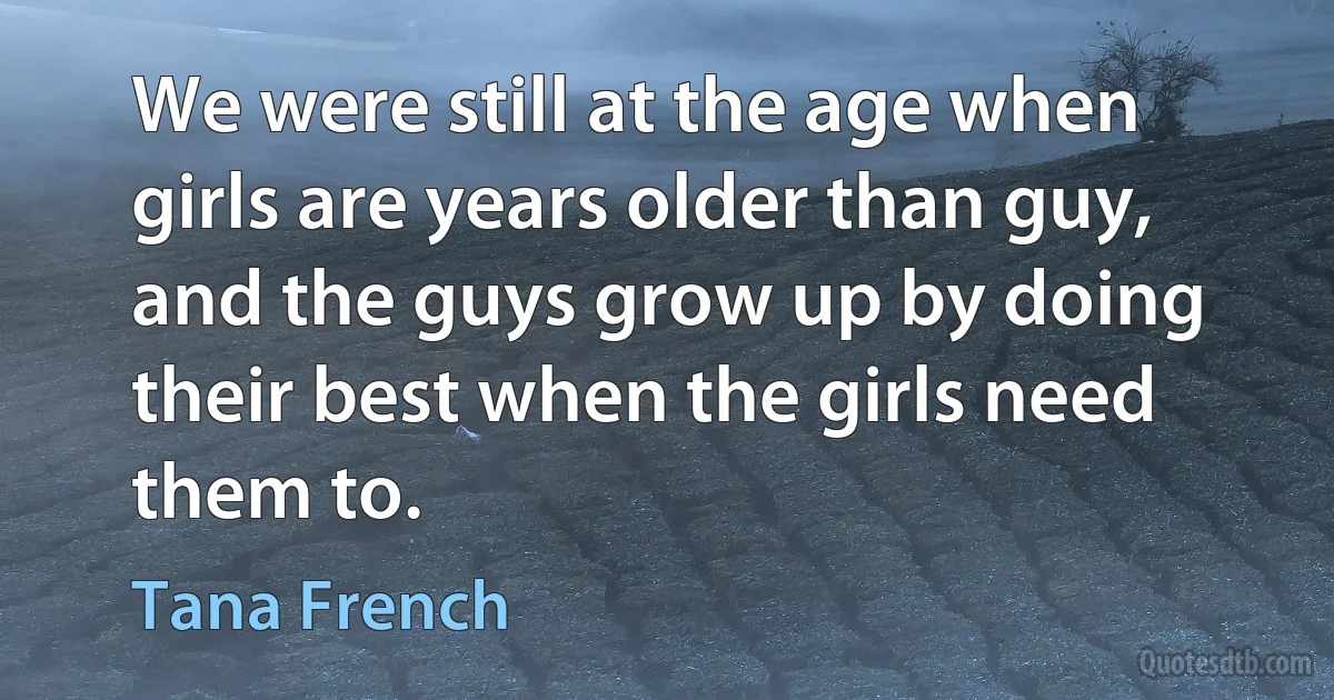 We were still at the age when girls are years older than guy, and the guys grow up by doing their best when the girls need them to. (Tana French)