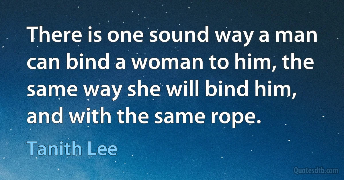 There is one sound way a man can bind a woman to him, the same way she will bind him, and with the same rope. (Tanith Lee)