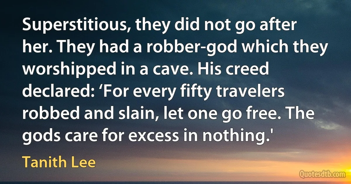 Superstitious, they did not go after her. They had a robber-god which they worshipped in a cave. His creed declared: ‘For every fifty travelers robbed and slain, let one go free. The gods care for excess in nothing.' (Tanith Lee)