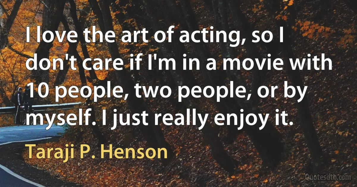 I love the art of acting, so I don't care if I'm in a movie with 10 people, two people, or by myself. I just really enjoy it. (Taraji P. Henson)