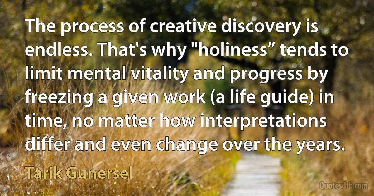 The process of creative discovery is endless. That's why "holiness” tends to limit mental vitality and progress by freezing a given work (a life guide) in time, no matter how interpretations differ and even change over the years. (Tarik Gunersel)