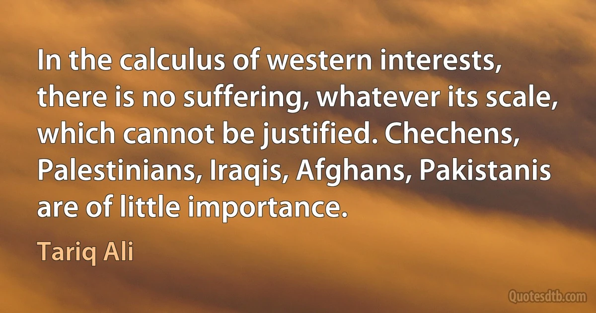 In the calculus of western interests, there is no suffering, whatever its scale, which cannot be justified. Chechens, Palestinians, Iraqis, Afghans, Pakistanis are of little importance. (Tariq Ali)