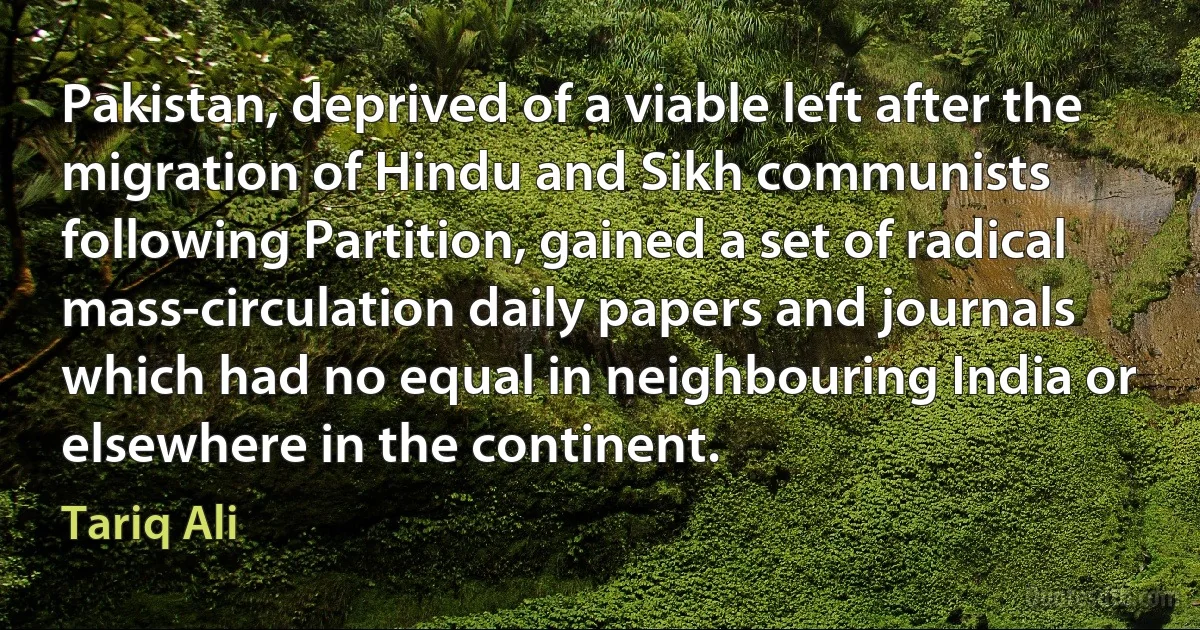 Pakistan, deprived of a viable left after the migration of Hindu and Sikh communists following Partition, gained a set of radical mass-circulation daily papers and journals which had no equal in neighbouring India or elsewhere in the continent. (Tariq Ali)