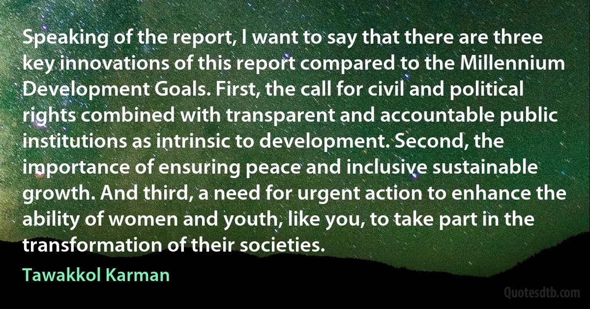 Speaking of the report, I want to say that there are three key innovations of this report compared to the Millennium Development Goals. First, the call for civil and political rights combined with transparent and accountable public institutions as intrinsic to development. Second, the importance of ensuring peace and inclusive sustainable growth. And third, a need for urgent action to enhance the ability of women and youth, like you, to take part in the transformation of their societies. (Tawakkol Karman)