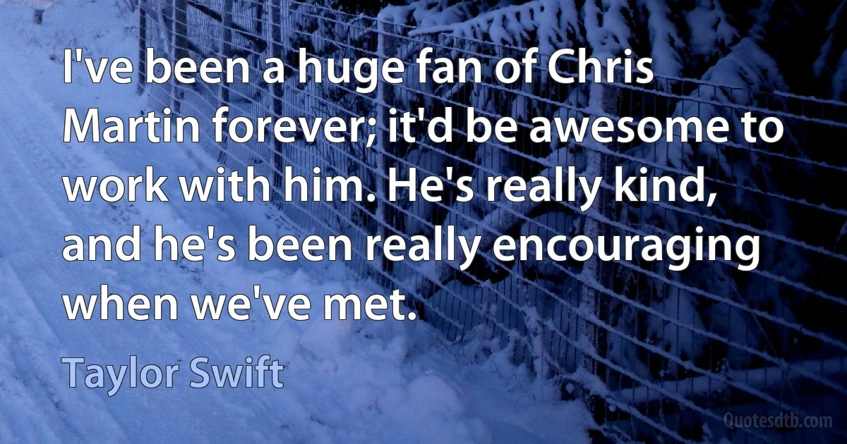 I've been a huge fan of Chris Martin forever; it'd be awesome to work with him. He's really kind, and he's been really encouraging when we've met. (Taylor Swift)