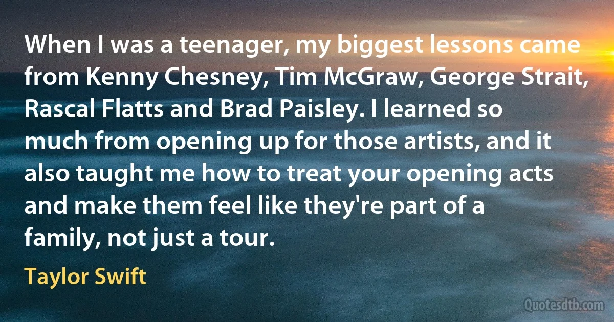 When I was a teenager, my biggest lessons came from Kenny Chesney, Tim McGraw, George Strait, Rascal Flatts and Brad Paisley. I learned so much from opening up for those artists, and it also taught me how to treat your opening acts and make them feel like they're part of a family, not just a tour. (Taylor Swift)