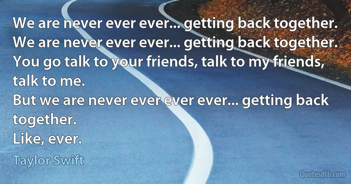 We are never ever ever... getting back together.
We are never ever ever... getting back together.
You go talk to your friends, talk to my friends, talk to me.
But we are never ever ever ever... getting back together.
Like, ever. (Taylor Swift)