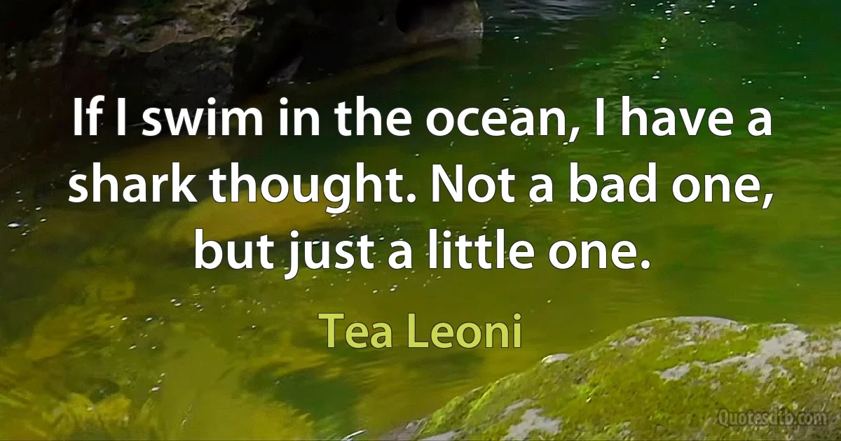 If I swim in the ocean, I have a shark thought. Not a bad one, but just a little one. (Tea Leoni)