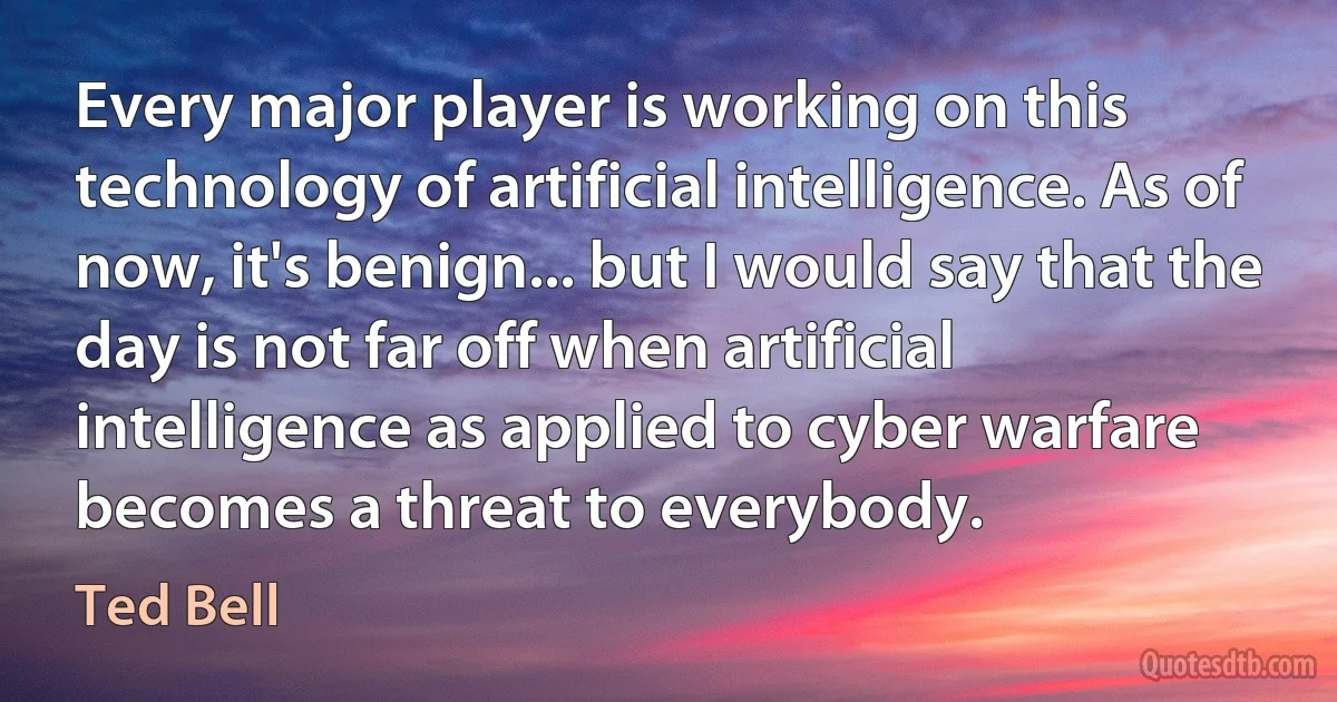 Every major player is working on this technology of artificial intelligence. As of now, it's benign... but I would say that the day is not far off when artificial intelligence as applied to cyber warfare becomes a threat to everybody. (Ted Bell)