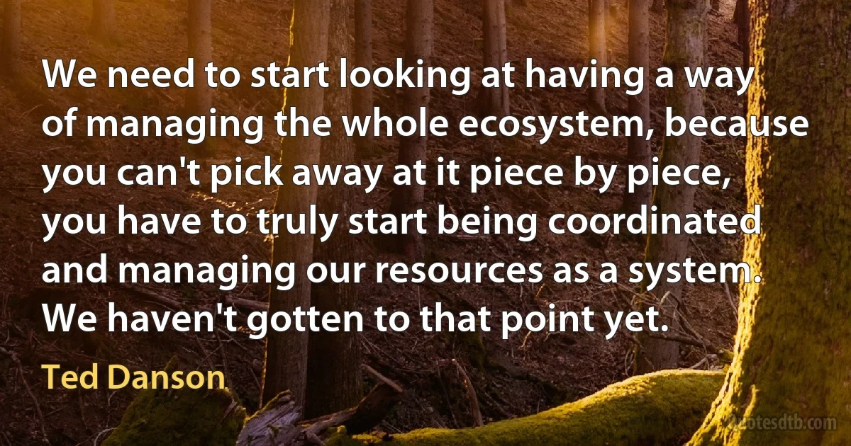 We need to start looking at having a way of managing the whole ecosystem, because you can't pick away at it piece by piece, you have to truly start being coordinated and managing our resources as a system. We haven't gotten to that point yet. (Ted Danson)