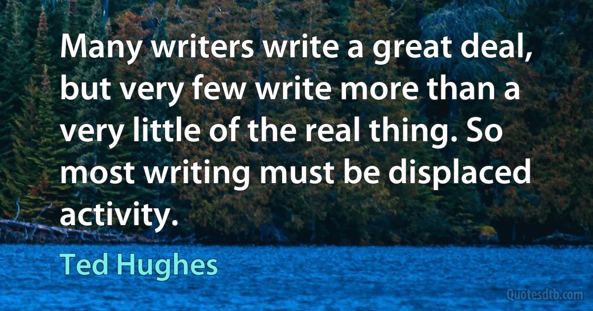 Many writers write a great deal, but very few write more than a very little of the real thing. So most writing must be displaced activity. (Ted Hughes)