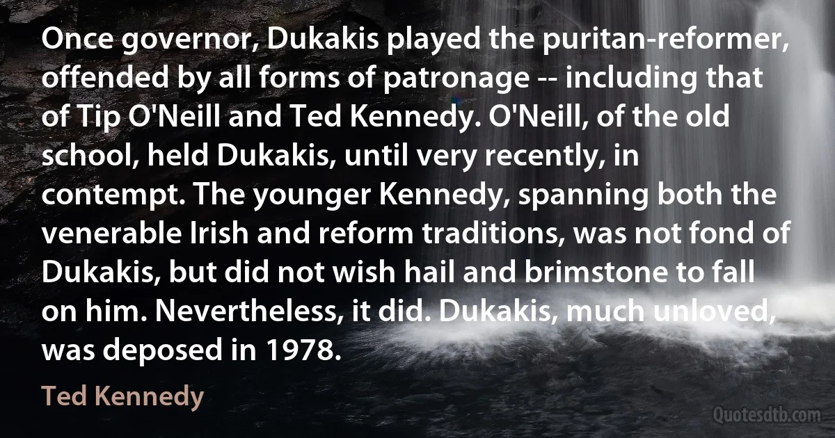 Once governor, Dukakis played the puritan-reformer, offended by all forms of patronage -- including that of Tip O'Neill and Ted Kennedy. O'Neill, of the old school, held Dukakis, until very recently, in contempt. The younger Kennedy, spanning both the venerable Irish and reform traditions, was not fond of Dukakis, but did not wish hail and brimstone to fall on him. Nevertheless, it did. Dukakis, much unloved, was deposed in 1978. (Ted Kennedy)