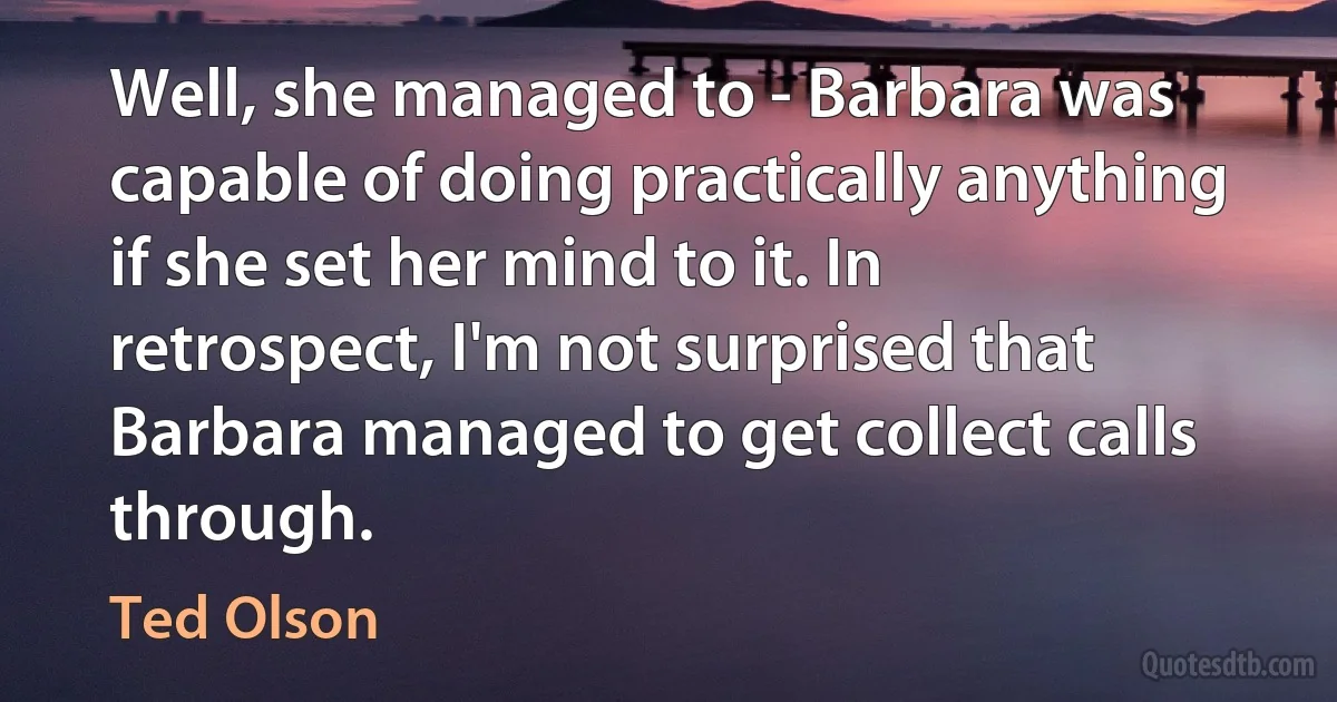 Well, she managed to - Barbara was capable of doing practically anything if she set her mind to it. In retrospect, I'm not surprised that Barbara managed to get collect calls through. (Ted Olson)