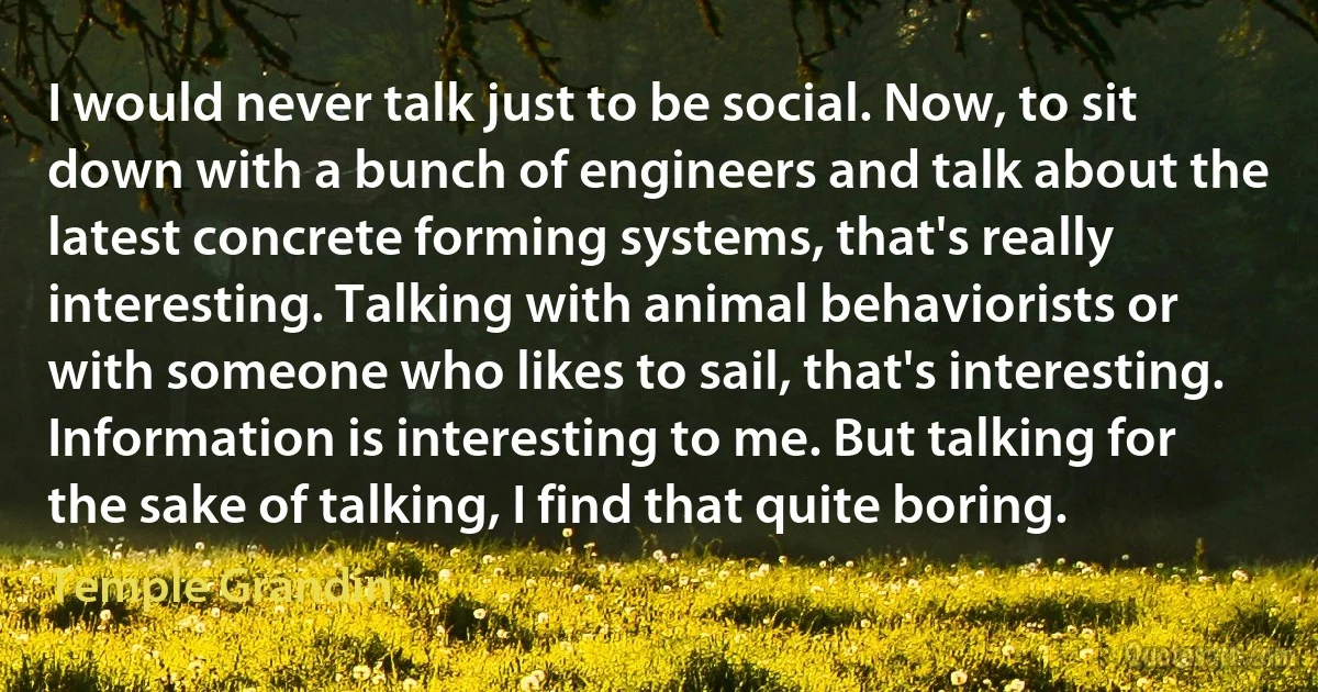 I would never talk just to be social. Now, to sit down with a bunch of engineers and talk about the latest concrete forming systems, that's really interesting. Talking with animal behaviorists or with someone who likes to sail, that's interesting. Information is interesting to me. But talking for the sake of talking, I find that quite boring. (Temple Grandin)