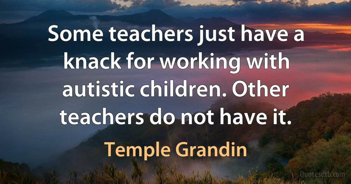 Some teachers just have a knack for working with autistic children. Other teachers do not have it. (Temple Grandin)