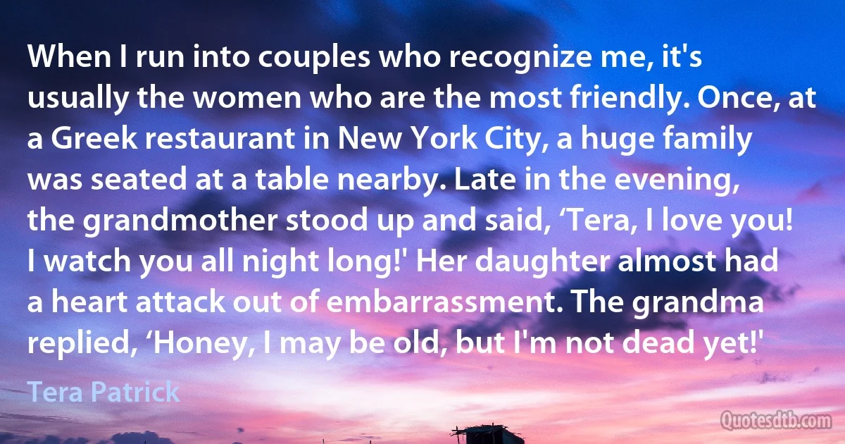 When I run into couples who recognize me, it's usually the women who are the most friendly. Once, at a Greek restaurant in New York City, a huge family was seated at a table nearby. Late in the evening, the grandmother stood up and said, ‘Tera, I love you! I watch you all night long!' Her daughter almost had a heart attack out of embarrassment. The grandma replied, ‘Honey, I may be old, but I'm not dead yet!' (Tera Patrick)