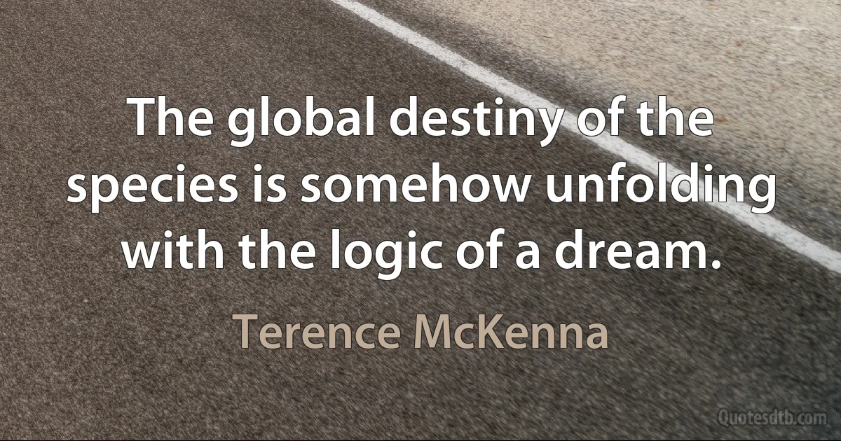 The global destiny of the species is somehow unfolding with the logic of a dream. (Terence McKenna)