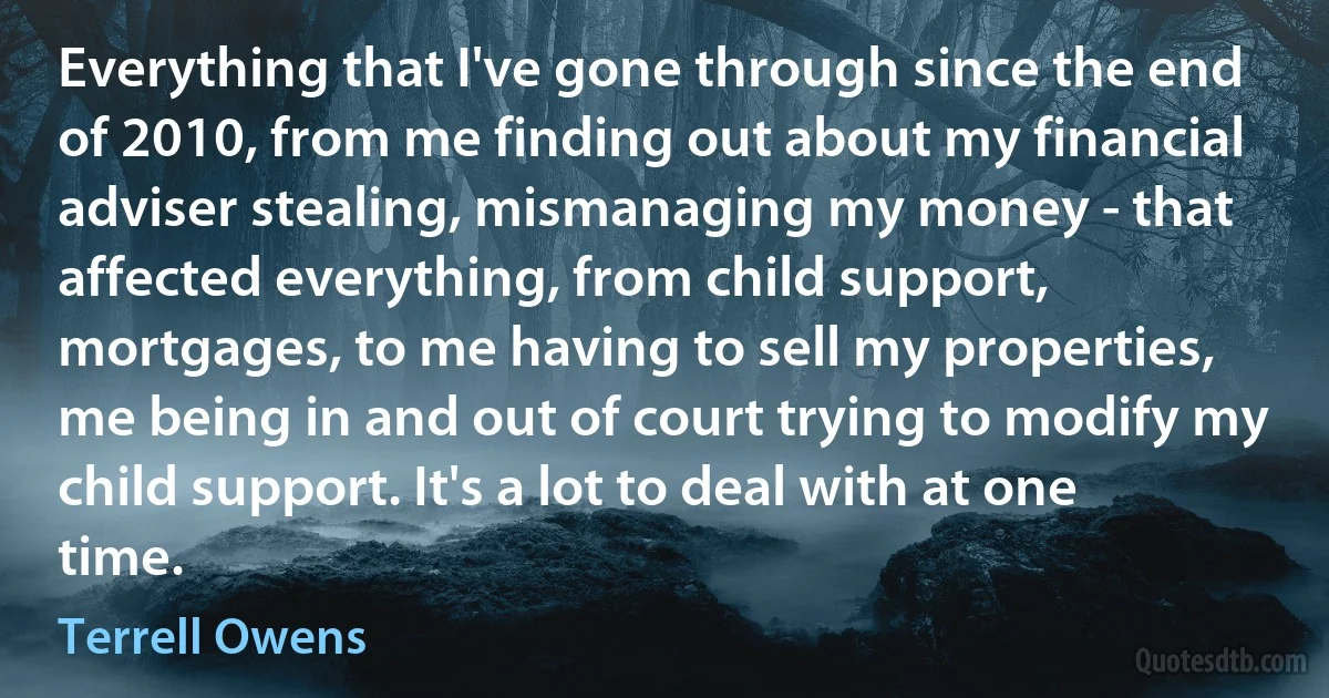 Everything that I've gone through since the end of 2010, from me finding out about my financial adviser stealing, mismanaging my money - that affected everything, from child support, mortgages, to me having to sell my properties, me being in and out of court trying to modify my child support. It's a lot to deal with at one time. (Terrell Owens)