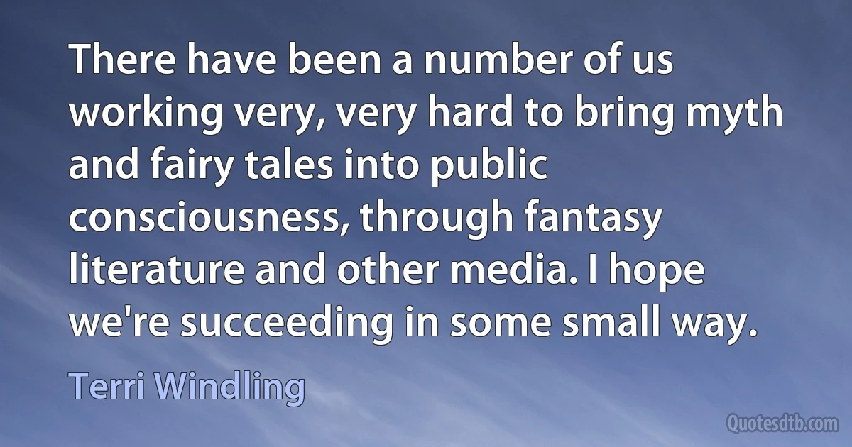 There have been a number of us working very, very hard to bring myth and fairy tales into public consciousness, through fantasy literature and other media. I hope we're succeeding in some small way. (Terri Windling)