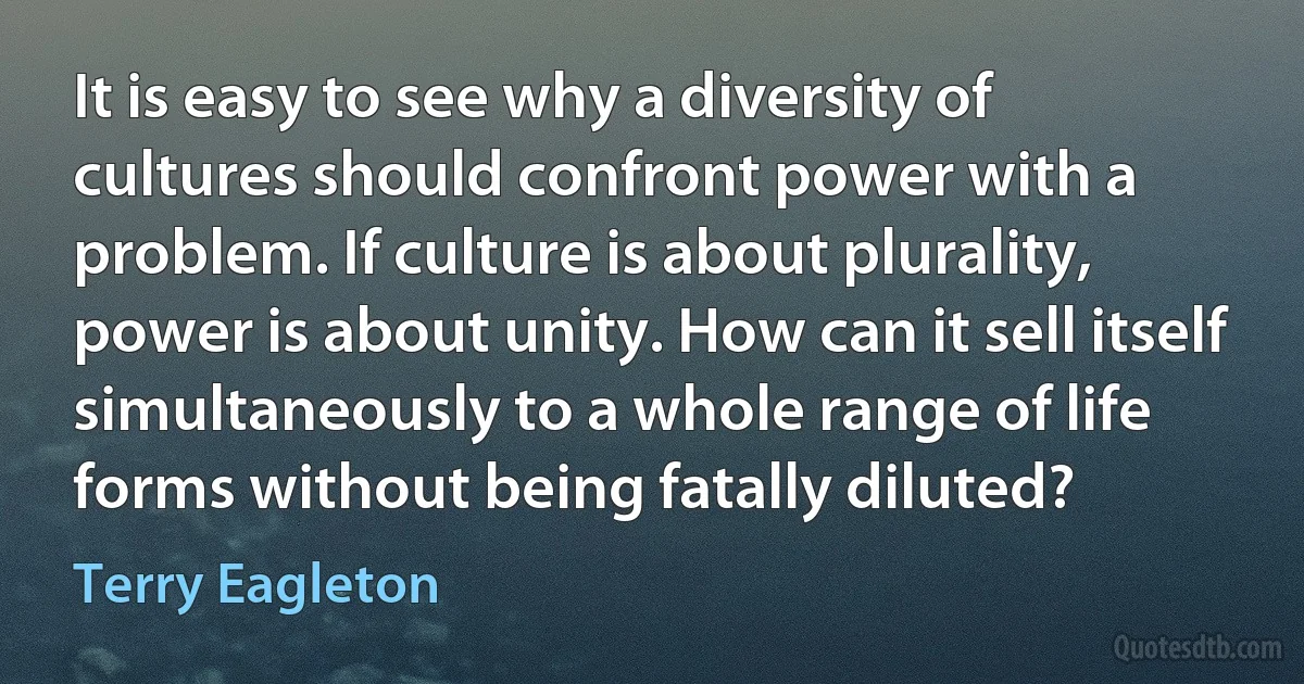 It is easy to see why a diversity of cultures should confront power with a problem. If culture is about plurality, power is about unity. How can it sell itself simultaneously to a whole range of life forms without being fatally diluted? (Terry Eagleton)