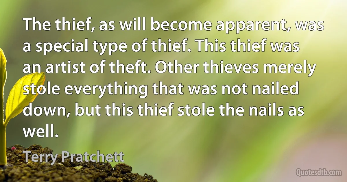 The thief, as will become apparent, was a special type of thief. This thief was an artist of theft. Other thieves merely stole everything that was not nailed down, but this thief stole the nails as well. (Terry Pratchett)