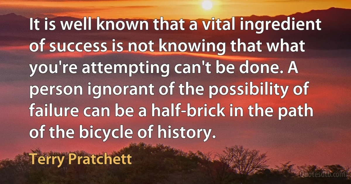 It is well known that a vital ingredient of success is not knowing that what you're attempting can't be done. A person ignorant of the possibility of failure can be a half-brick in the path of the bicycle of history. (Terry Pratchett)