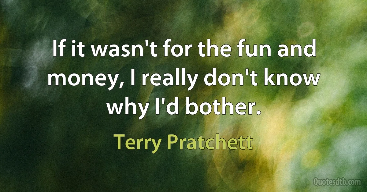 If it wasn't for the fun and money, I really don't know why I'd bother. (Terry Pratchett)