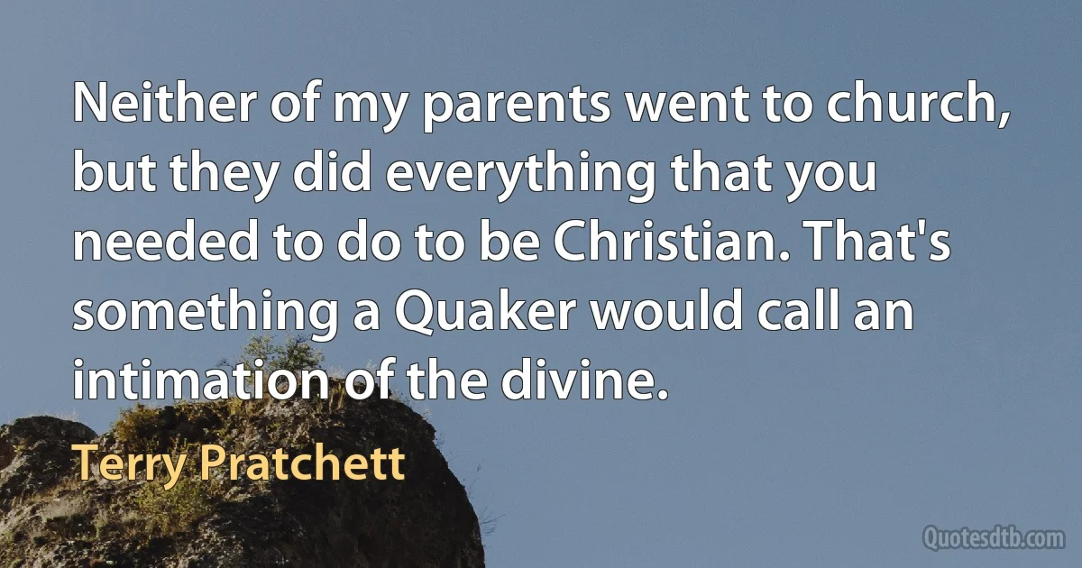 Neither of my parents went to church, but they did everything that you needed to do to be Christian. That's something a Quaker would call an intimation of the divine. (Terry Pratchett)