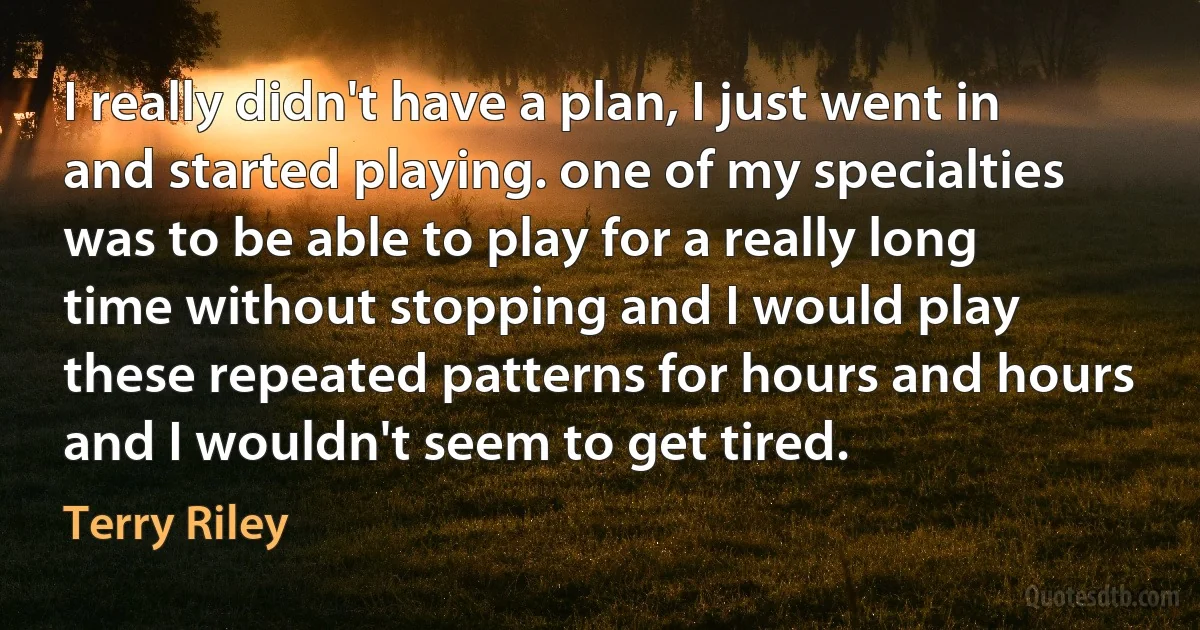 I really didn't have a plan, I just went in and started playing. one of my specialties was to be able to play for a really long time without stopping and I would play these repeated patterns for hours and hours and I wouldn't seem to get tired. (Terry Riley)