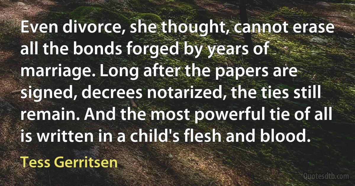 Even divorce, she thought, cannot erase all the bonds forged by years of marriage. Long after the papers are signed, decrees notarized, the ties still remain. And the most powerful tie of all is written in a child's flesh and blood. (Tess Gerritsen)