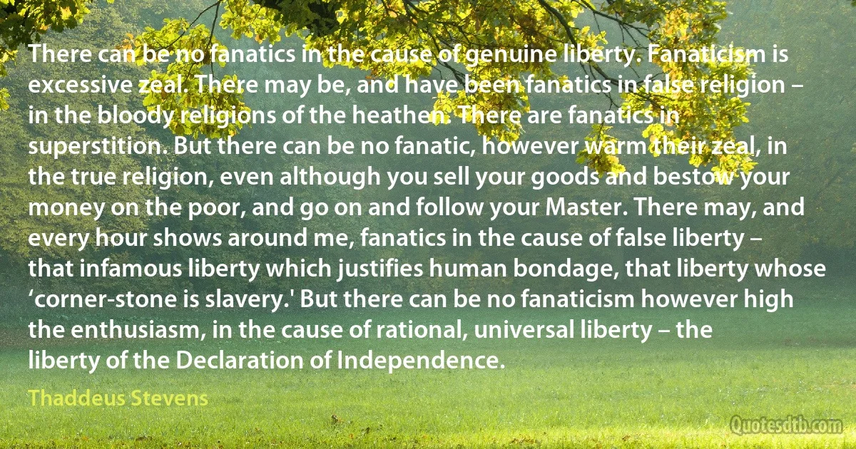 There can be no fanatics in the cause of genuine liberty. Fanaticism is excessive zeal. There may be, and have been fanatics in false religion – in the bloody religions of the heathen. There are fanatics in superstition. But there can be no fanatic, however warm their zeal, in the true religion, even although you sell your goods and bestow your money on the poor, and go on and follow your Master. There may, and every hour shows around me, fanatics in the cause of false liberty – that infamous liberty which justifies human bondage, that liberty whose ‘corner-stone is slavery.' But there can be no fanaticism however high the enthusiasm, in the cause of rational, universal liberty – the liberty of the Declaration of Independence. (Thaddeus Stevens)