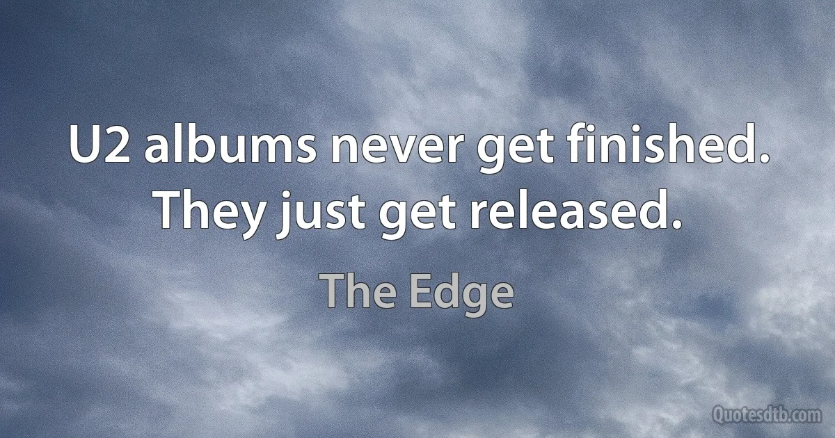 U2 albums never get finished. They just get released. (The Edge)