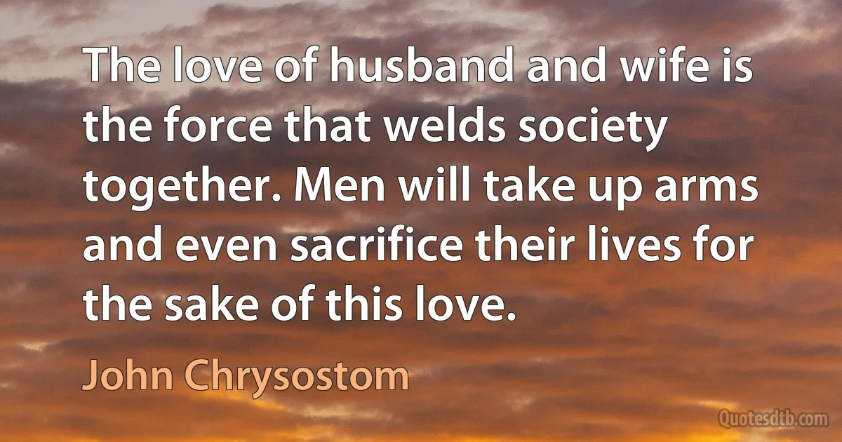 The love of husband and wife is the force that welds society together. Men will take up arms and even sacrifice their lives for the sake of this love. (John Chrysostom)