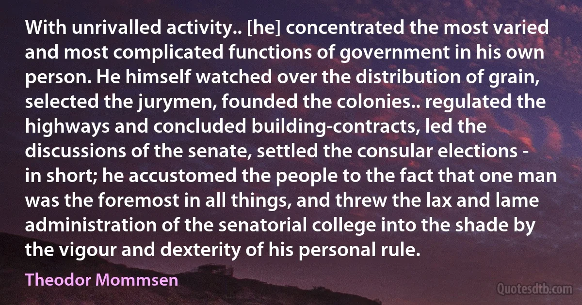 With unrivalled activity.. [he] concentrated the most varied and most complicated functions of government in his own person. He himself watched over the distribution of grain, selected the jurymen, founded the colonies.. regulated the highways and concluded building-contracts, led the discussions of the senate, settled the consular elections - in short; he accustomed the people to the fact that one man was the foremost in all things, and threw the lax and lame administration of the senatorial college into the shade by the vigour and dexterity of his personal rule. (Theodor Mommsen)