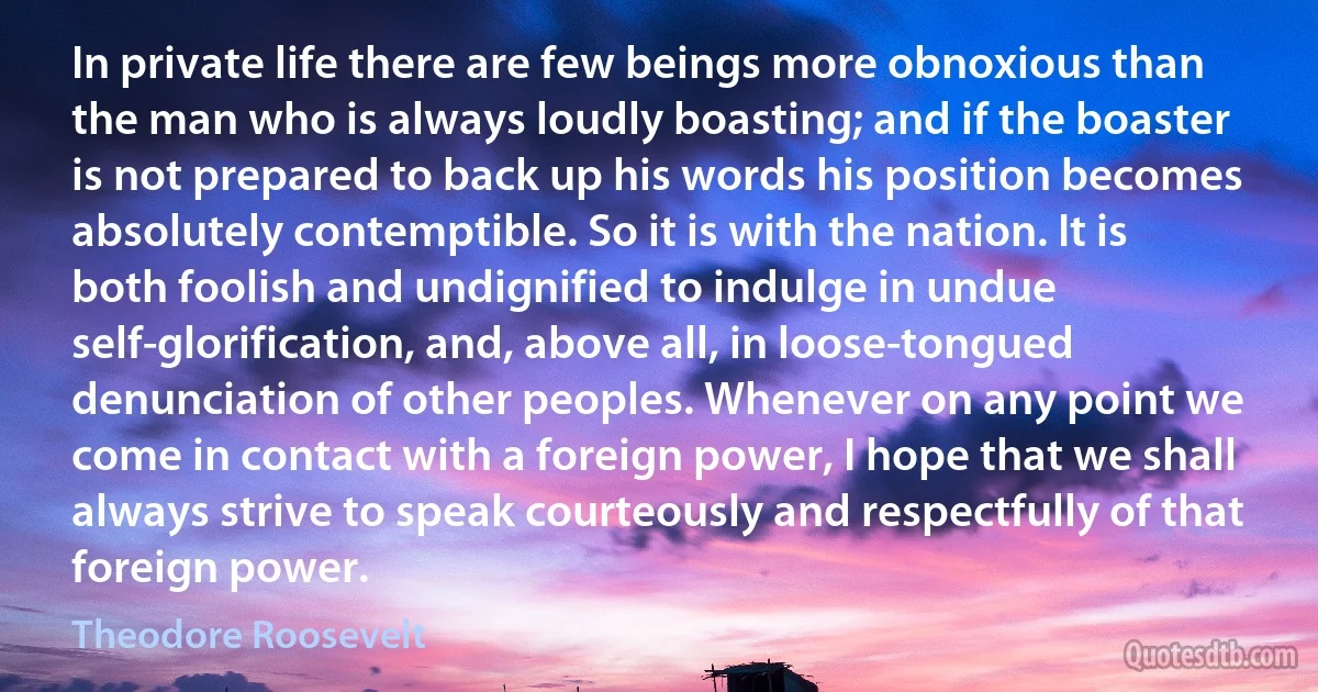 In private life there are few beings more obnoxious than the man who is always loudly boasting; and if the boaster is not prepared to back up his words his position becomes absolutely contemptible. So it is with the nation. It is both foolish and undignified to indulge in undue self-glorification, and, above all, in loose-tongued denunciation of other peoples. Whenever on any point we come in contact with a foreign power, I hope that we shall always strive to speak courteously and respectfully of that foreign power. (Theodore Roosevelt)