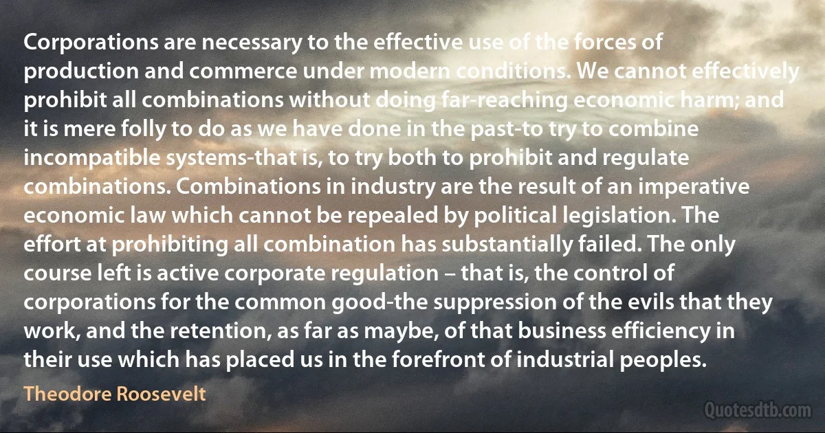 Corporations are necessary to the effective use of the forces of production and commerce under modern conditions. We cannot effectively prohibit all combinations without doing far-reaching economic harm; and it is mere folly to do as we have done in the past-to try to combine incompatible systems-that is, to try both to prohibit and regulate combinations. Combinations in industry are the result of an imperative economic law which cannot be repealed by political legislation. The effort at prohibiting all combination has substantially failed. The only course left is active corporate regulation – that is, the control of corporations for the common good-the suppression of the evils that they work, and the retention, as far as maybe, of that business efficiency in their use which has placed us in the forefront of industrial peoples. (Theodore Roosevelt)