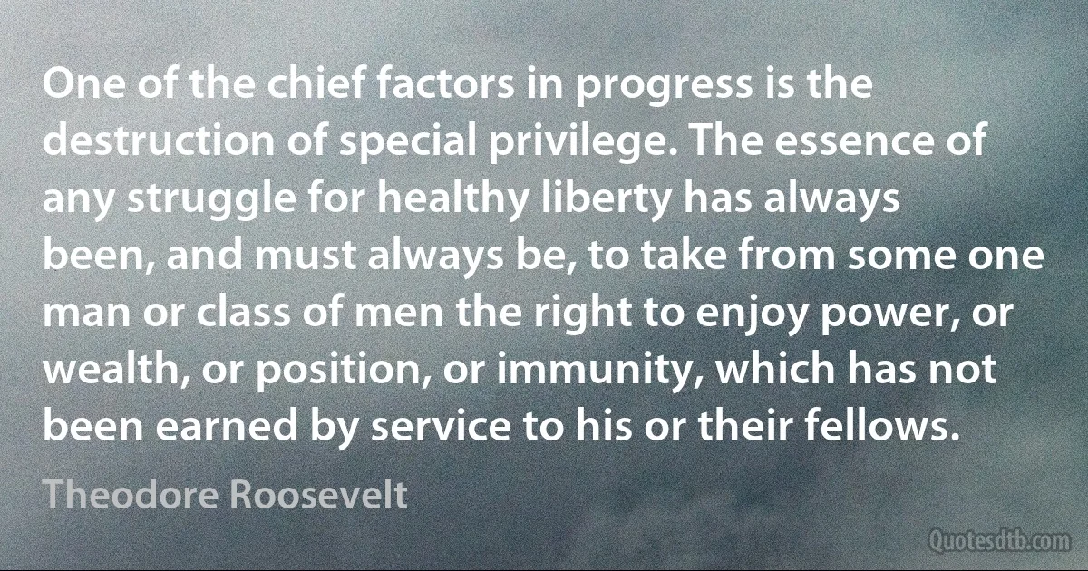 One of the chief factors in progress is the destruction of special privilege. The essence of any struggle for healthy liberty has always been, and must always be, to take from some one man or class of men the right to enjoy power, or wealth, or position, or immunity, which has not been earned by service to his or their fellows. (Theodore Roosevelt)