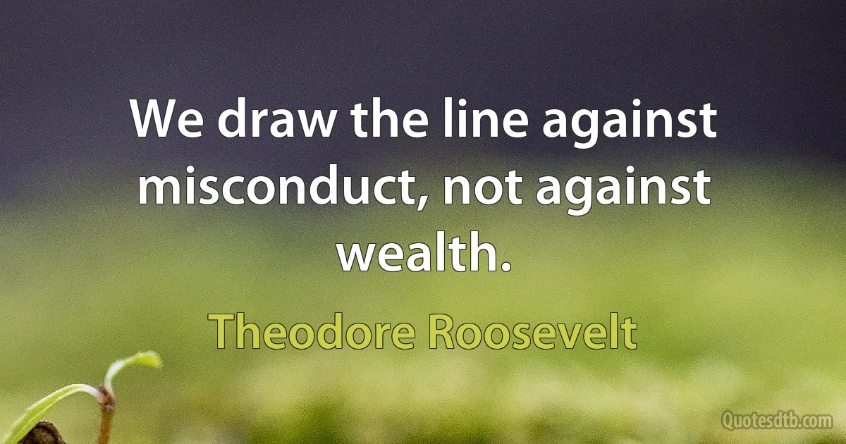 We draw the line against misconduct, not against wealth. (Theodore Roosevelt)