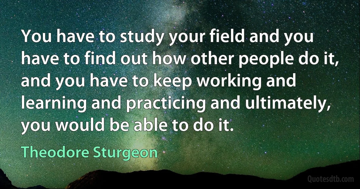 You have to study your field and you have to find out how other people do it, and you have to keep working and learning and practicing and ultimately, you would be able to do it. (Theodore Sturgeon)