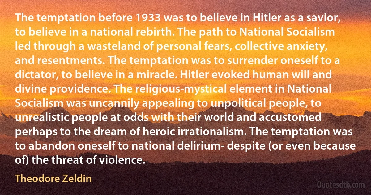 The temptation before 1933 was to believe in Hitler as a savior, to believe in a national rebirth. The path to National Socialism led through a wasteland of personal fears, collective anxiety, and resentments. The temptation was to surrender oneself to a dictator, to believe in a miracle. Hitler evoked human will and divine providence. The religious-mystical element in National Socialism was uncannily appealing to unpolitical people, to unrealistic people at odds with their world and accustomed perhaps to the dream of heroic irrationalism. The temptation was to abandon oneself to national delirium- despite (or even because of) the threat of violence. (Theodore Zeldin)