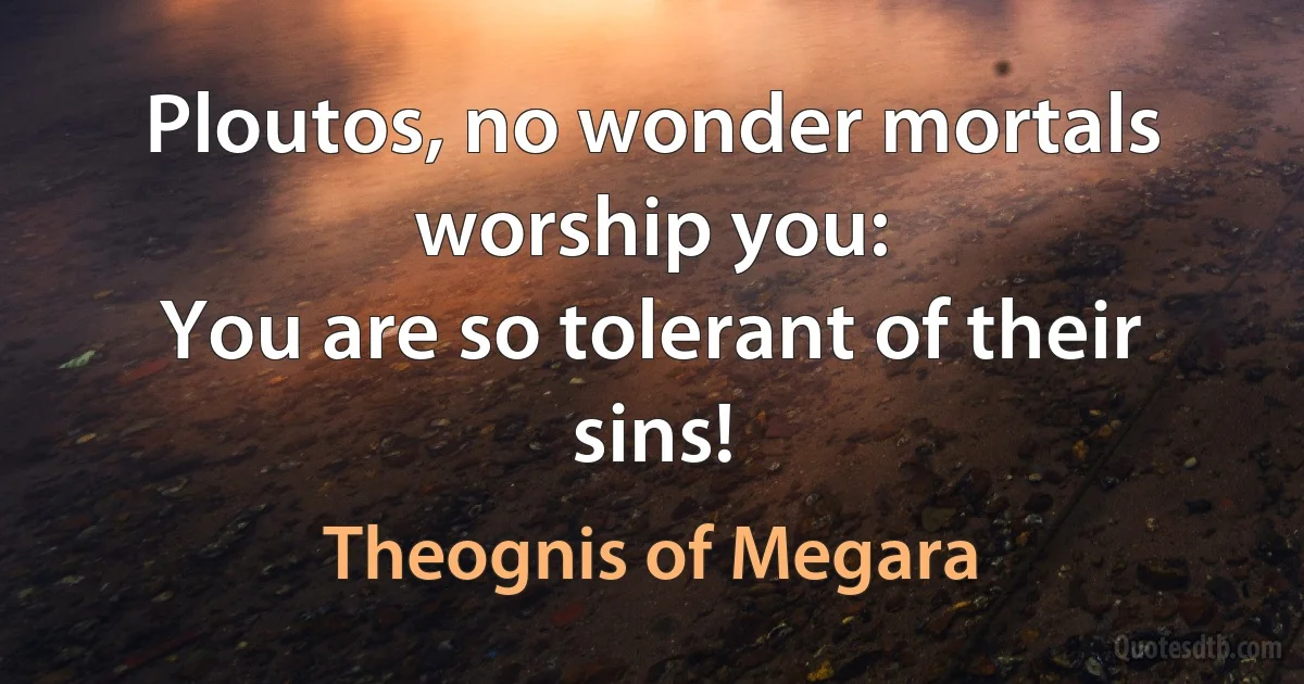 Ploutos, no wonder mortals worship you:
You are so tolerant of their sins! (Theognis of Megara)