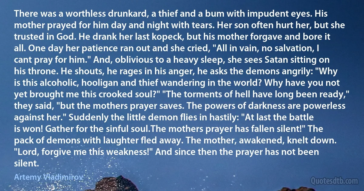There was a worthless drunkard, a thief and a bum with impudent eyes. His mother prayed for him day and night with tears. Her son often hurt her, but she trusted in God. He drank her last kopeck, but his mother forgave and bore it all. One day her patience ran out and she cried, "All in vain, no salvation, I cant pray for him." And, oblivious to a heavy sleep, she sees Satan sitting on his throne. He shouts, he rages in his anger, he asks the demons angrily: "Why is this alcoholic, hooligan and thief wandering in the world? Why have you not yet brought me this crooked soul?" "The torments of hell have long been ready," they said, "but the mothers prayer saves. The powers of darkness are powerless against her." Suddenly the little demon flies in hastily: "At last the battle is won! Gather for the sinful soul.The mothers prayer has fallen silent!" The pack of demons with laughter fled away. The mother, awakened, knelt down. "Lord, forgive me this weakness!" And since then the prayer has not been silent. (Artemy Vladimirov)