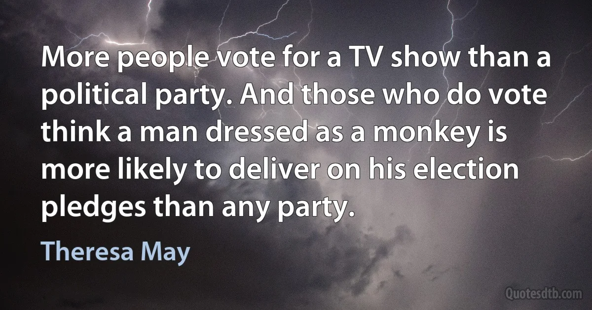 More people vote for a TV show than a political party. And those who do vote think a man dressed as a monkey is more likely to deliver on his election pledges than any party. (Theresa May)