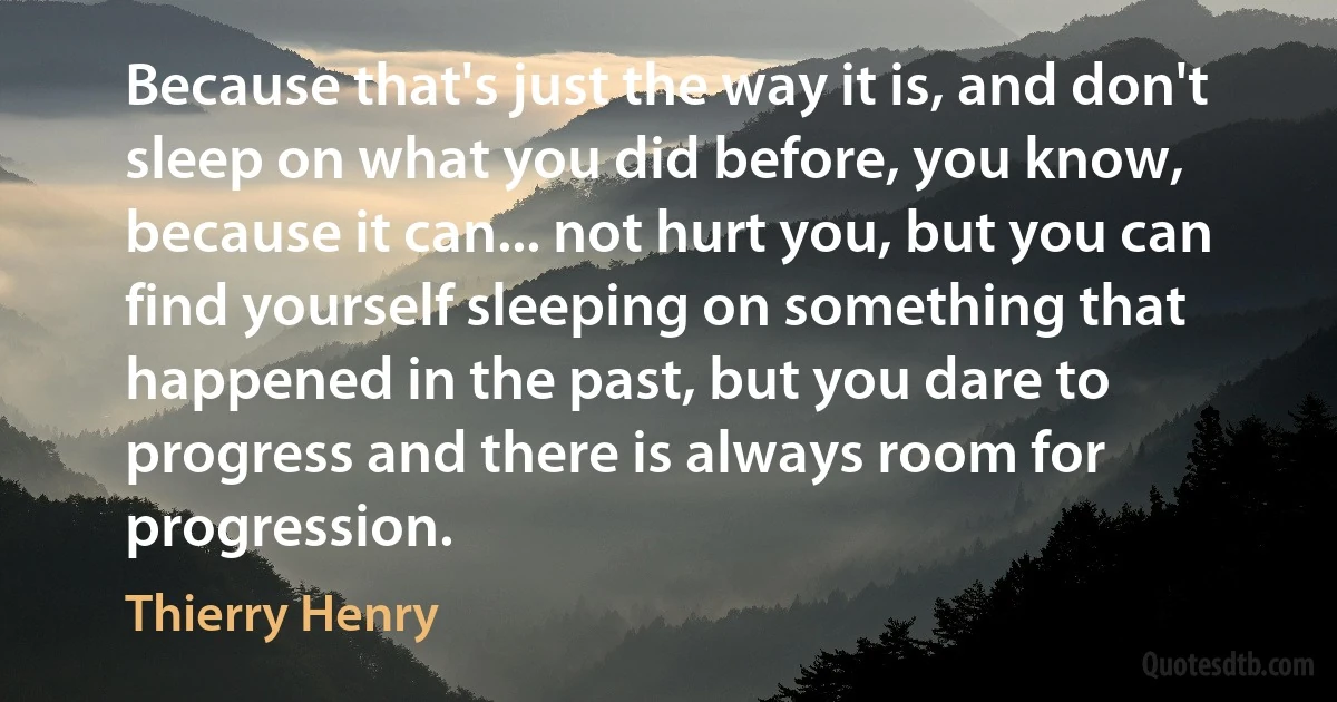 Because that's just the way it is, and don't sleep on what you did before, you know, because it can... not hurt you, but you can find yourself sleeping on something that happened in the past, but you dare to progress and there is always room for progression. (Thierry Henry)