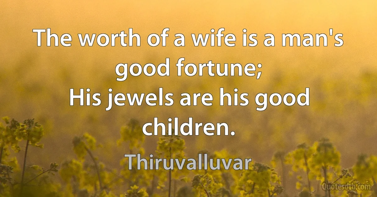 The worth of a wife is a man's good fortune;
His jewels are his good children. (Thiruvalluvar)