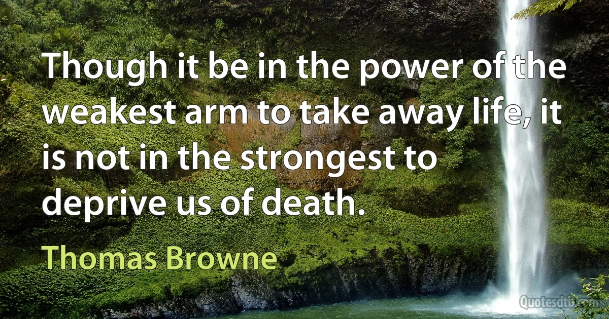 Though it be in the power of the weakest arm to take away life, it is not in the strongest to deprive us of death. (Thomas Browne)